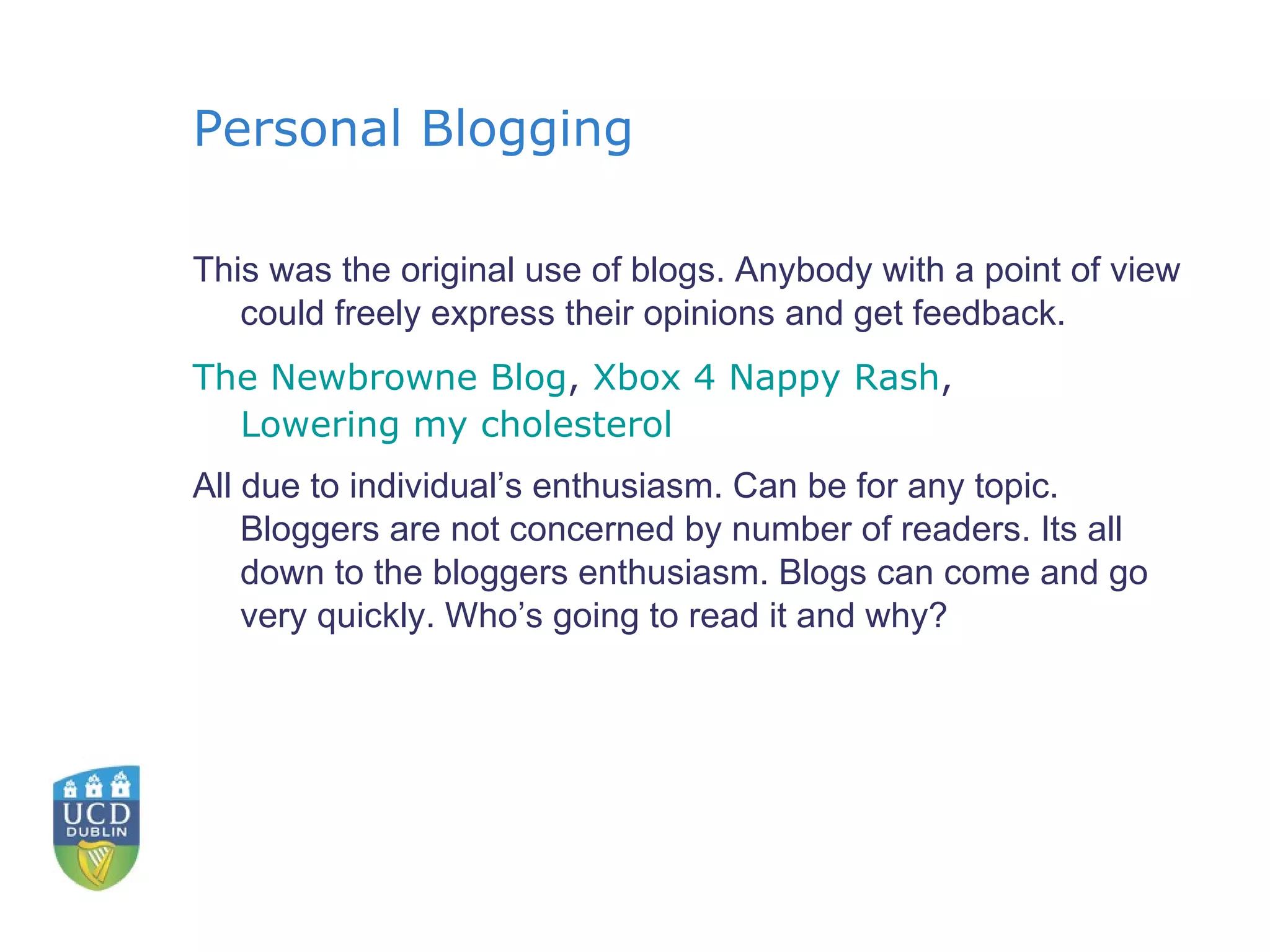 Personal Blogging This was the original use of blogs. Anybody with a point of view could freely express their opinions and get feedback. The  Newbrowne  Blog ,  Xbox 4 Nappy Rash ,  Lowering my cholesterol All due to individual’s enthusiasm. Can be for any topic. Bloggers are not concerned by number of readers. Its all down to the bloggers enthusiasm. Blogs can come and go very quickly. Who’s going to read it and why? 