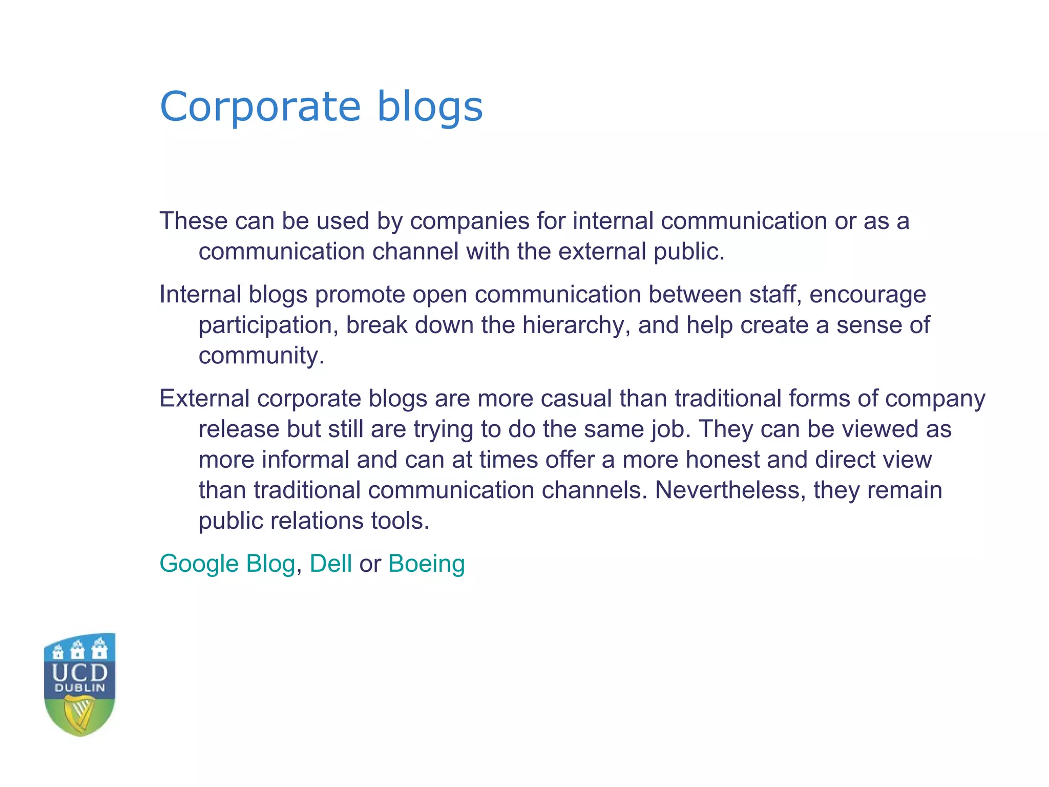 Corporate blogs These can be used by companies for internal communication or as a communication channel with the external public. Internal blogs promote open communication between staff, encourage participation, break down the hierarchy, and help create a sense of community. External corporate blogs are more casual than traditional forms of company release but still are trying to do the same job. They can be viewed as more informal and can at times offer a more honest and direct view than traditional communication channels. Nevertheless, they remain public relations tools. Google Blog ,  Dell  or  Boeing 