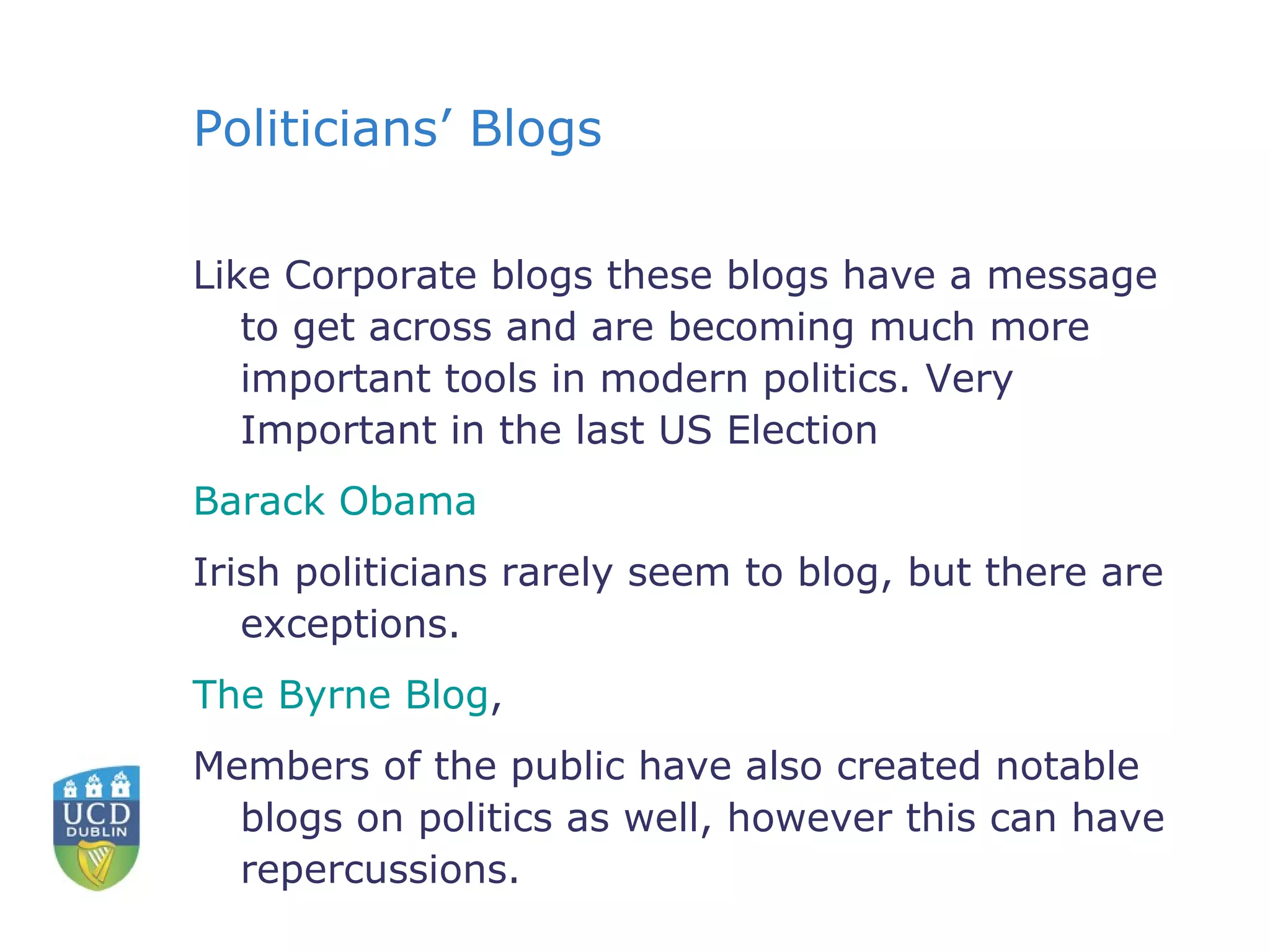 Politicians’ Blogs Like Corporate blogs these blogs have a message to get across and are becoming much more important tools in modern politics. Very Important in the last US Election Barack Obama Irish politicians rarely seem to blog, but there are exceptions. The Byrne Blog ,  Members of the public have also created notable blogs on politics as well, however this can have repercussions. 