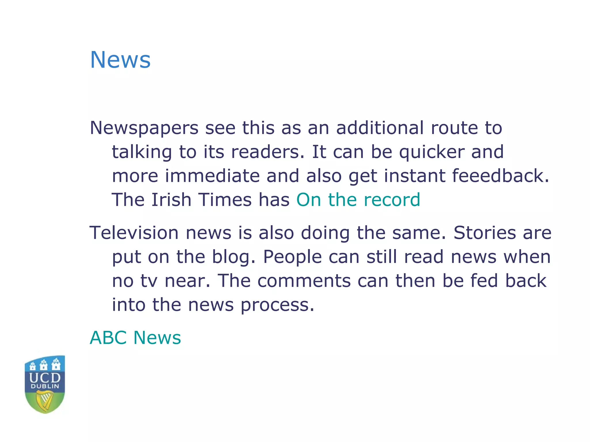News Newspapers see this as an additional route to talking to its readers. It can be quicker and more immediate and also get instant feeedback. The Irish Times has  On the record Television news is also doing the same. Stories are put on the blog. People can still read news when no tv near. The comments can then be fed back into the news process. ABC News 