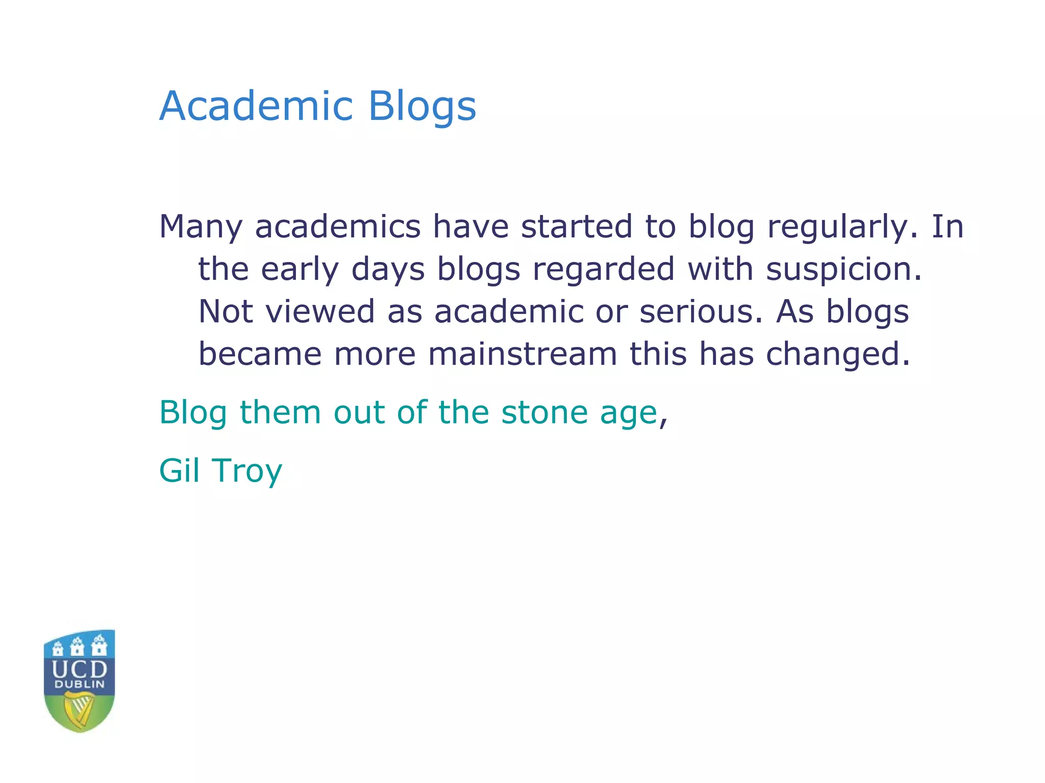 Academic Blogs Many academics have started to blog regularly. In the early days blogs regarded with suspicion. Not viewed as academic or serious. As blogs became more mainstream this has changed. Blog them out of the stone age ,  Gil Troy 
