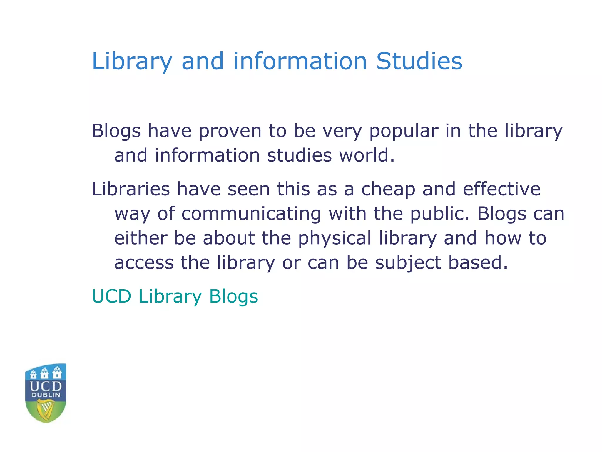 Library and information Studies Blogs have proven to be very popular in the library and information studies world.  Libraries have seen this as a cheap and effective way of communicating with the public. Blogs can either be about the physical library and how to access the library or can be subject based.  UCD Library Blogs 
