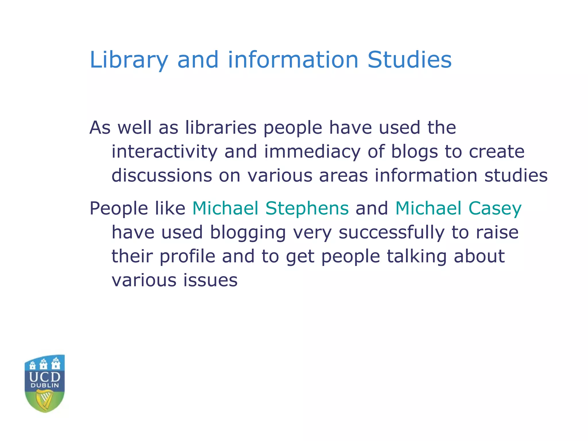 Library and information Studies As well as libraries people have used the interactivity and immediacy of blogs to create discussions on various areas information studies People like  Michael Stephens  and  Michael Casey  have used blogging very successfully to raise their profile and to get people talking about various issues 