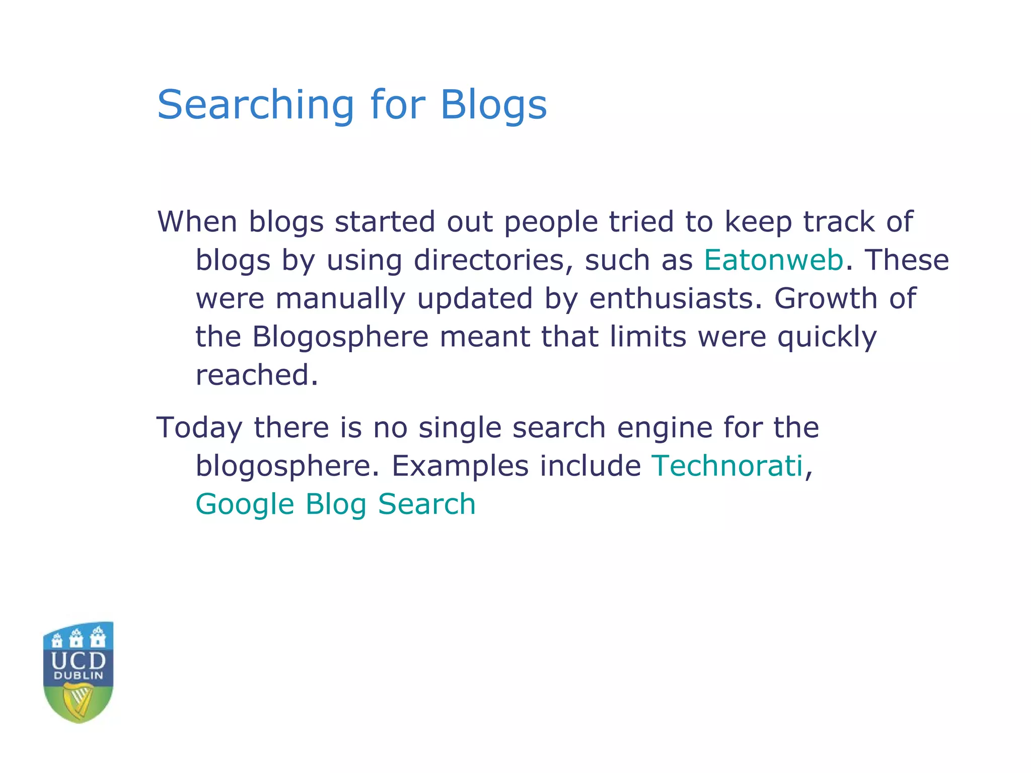 Searching for Blogs When blogs started out people tried to keep track of blogs by using directories, such as  Eatonweb . These were manually updated by enthusiasts. Growth of the Blogosphere meant that limits were quickly reached.  Today there is no single search engine for the blogosphere. Examples include  Technorati ,  Google Blog Search 