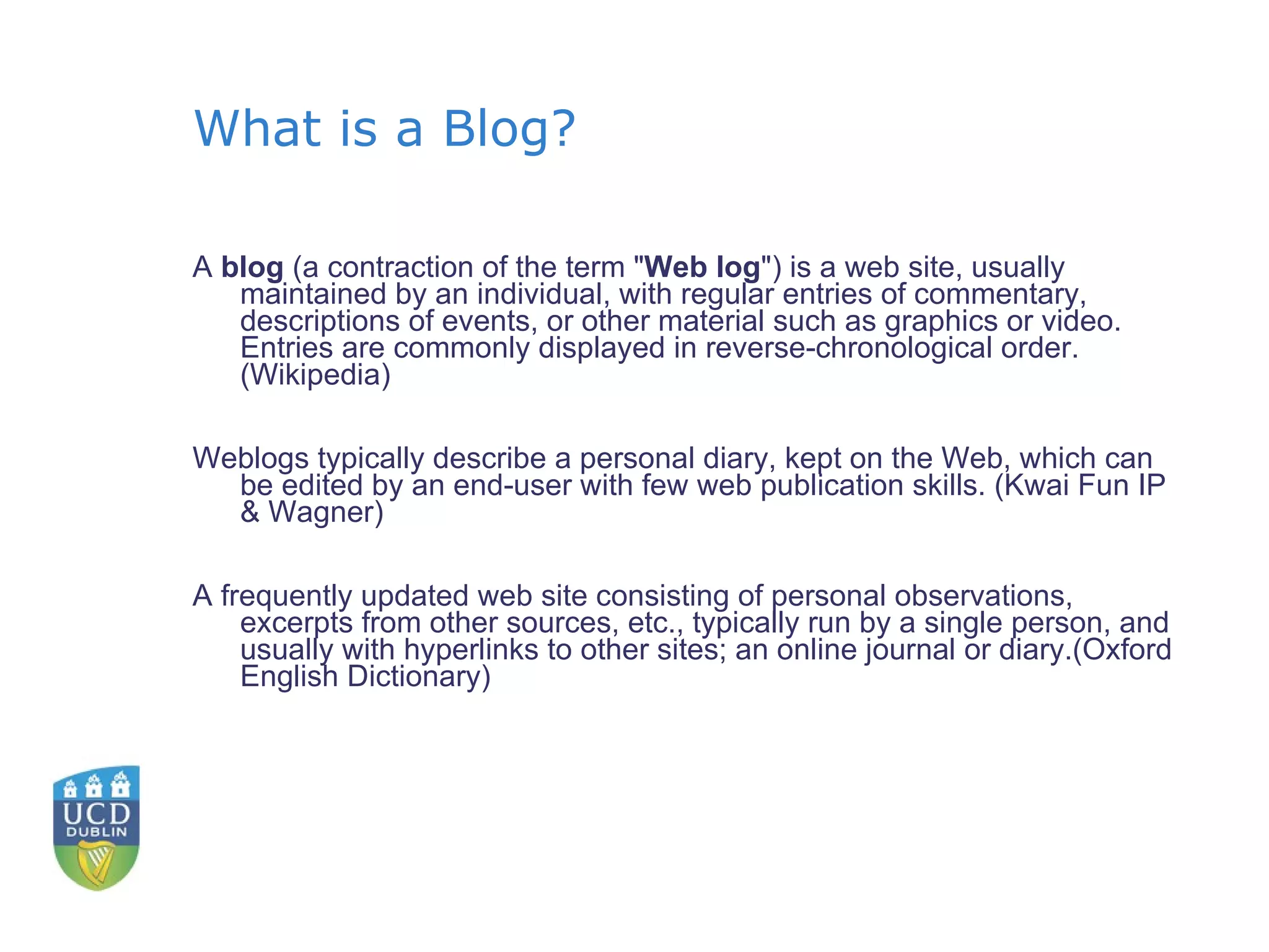 What is a Blog? A  blog  (a contraction of the term " Web log ") is a web site, usually maintained by an individual, with regular entries of commentary, descriptions of events, or other material such as graphics or video. Entries are commonly displayed in reverse-chronological order. (Wikipedia) Weblogs typically describe a personal diary, kept on the Web, which can be edited by an end-user with few web publication skills. (Kwai Fun IP & Wagner) A frequently updated web site consisting of personal observations, excerpts from other sources, etc., typically run by a single person, and usually with hyperlinks to other sites; an online journal or diary.(Oxford English Dictionary) 
