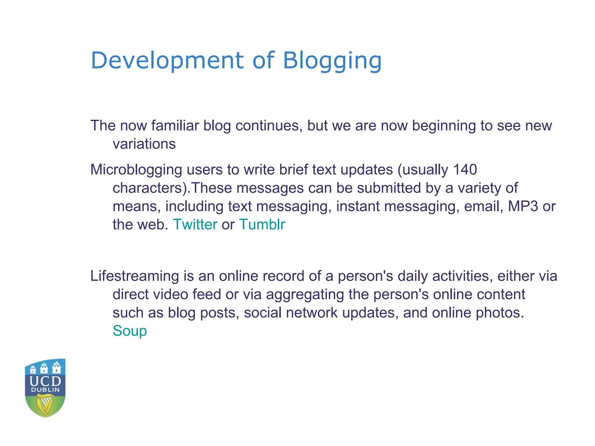 Development of Blogging The now familiar blog continues, but we are now beginning to see new variations Microblogging users to write brief text updates (usually 140 characters).These messages can be submitted by a variety of means, including text messaging, instant messaging, email, MP3 or the web.  Twitter  or  Tumblr Lifestreaming is an online record of a person's daily activities, either via direct video feed or via aggregating the person's online content such as blog posts, social network updates, and online photos.  Soup   