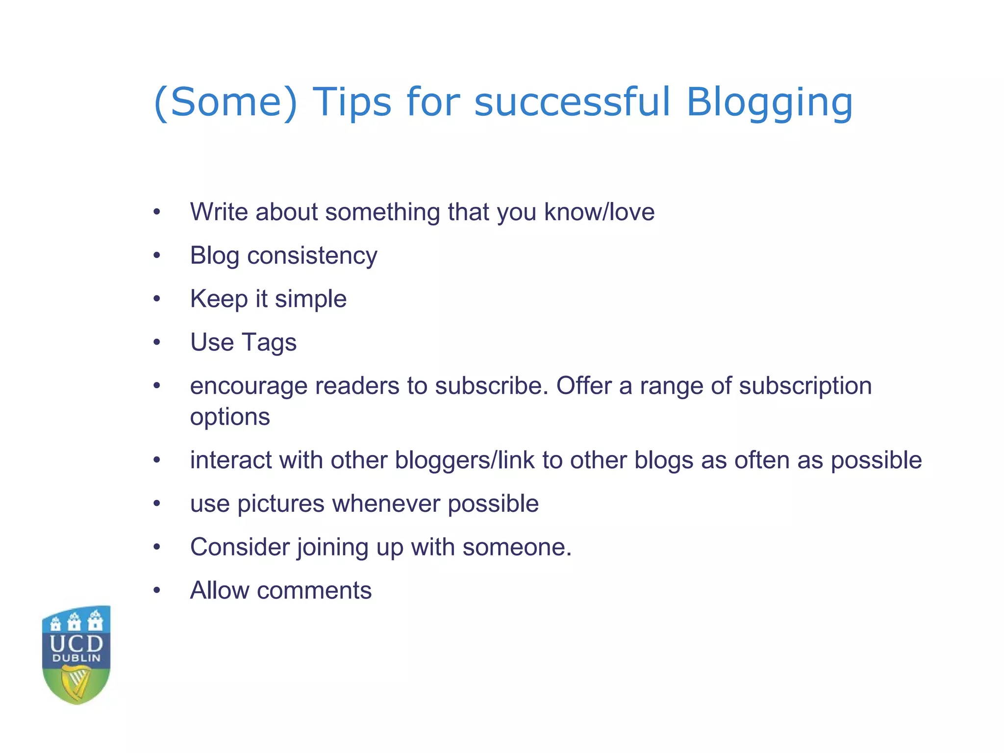 (Some) Tips for successful Blogging Write about something that you know/love Blog consistency Keep it simple Use Tags encourage readers to subscribe. Offer a range of subscription options interact with other bloggers/link to other blogs as often as possible use pictures whenever possible Consider joining up with someone. Allow comments 