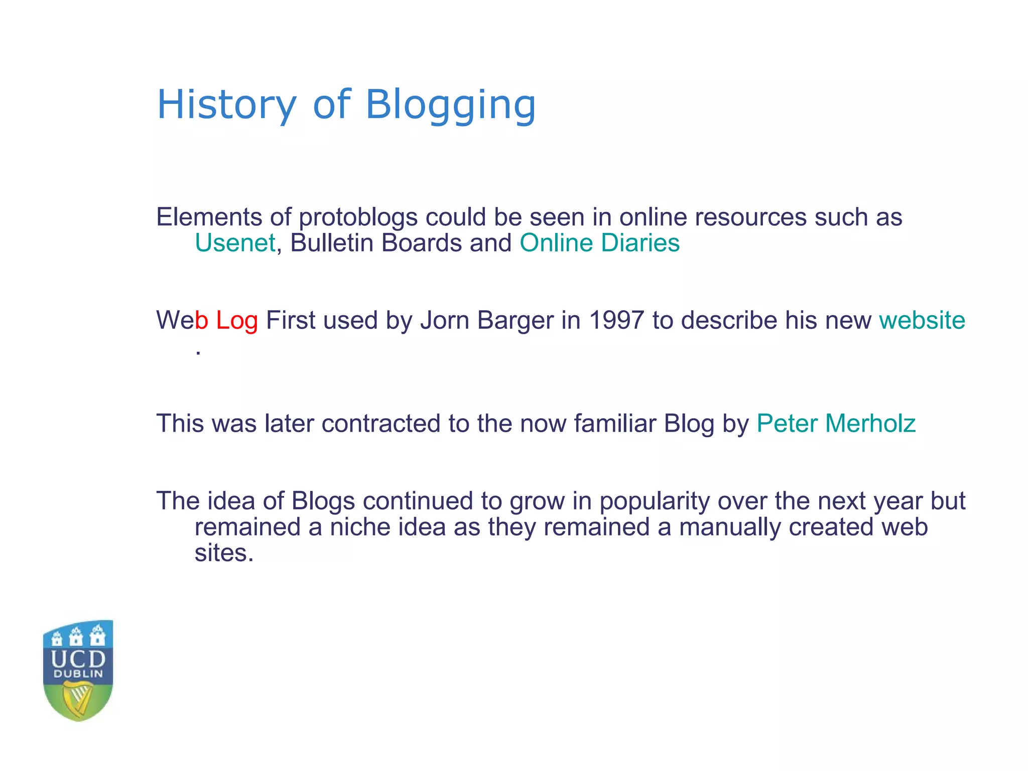 History of Blogging Elements of protoblogs could be seen in online resources such as  Usenet , Bulletin Boards and  Online Diaries We b Log  First used by Jorn Barger in 1997 to describe his new  website . This was later contracted to the now familiar Blog by  Peter  Merholz The idea of Blogs continued to grow in popularity over the next year but remained a niche idea as they remained a manually created web sites. 
