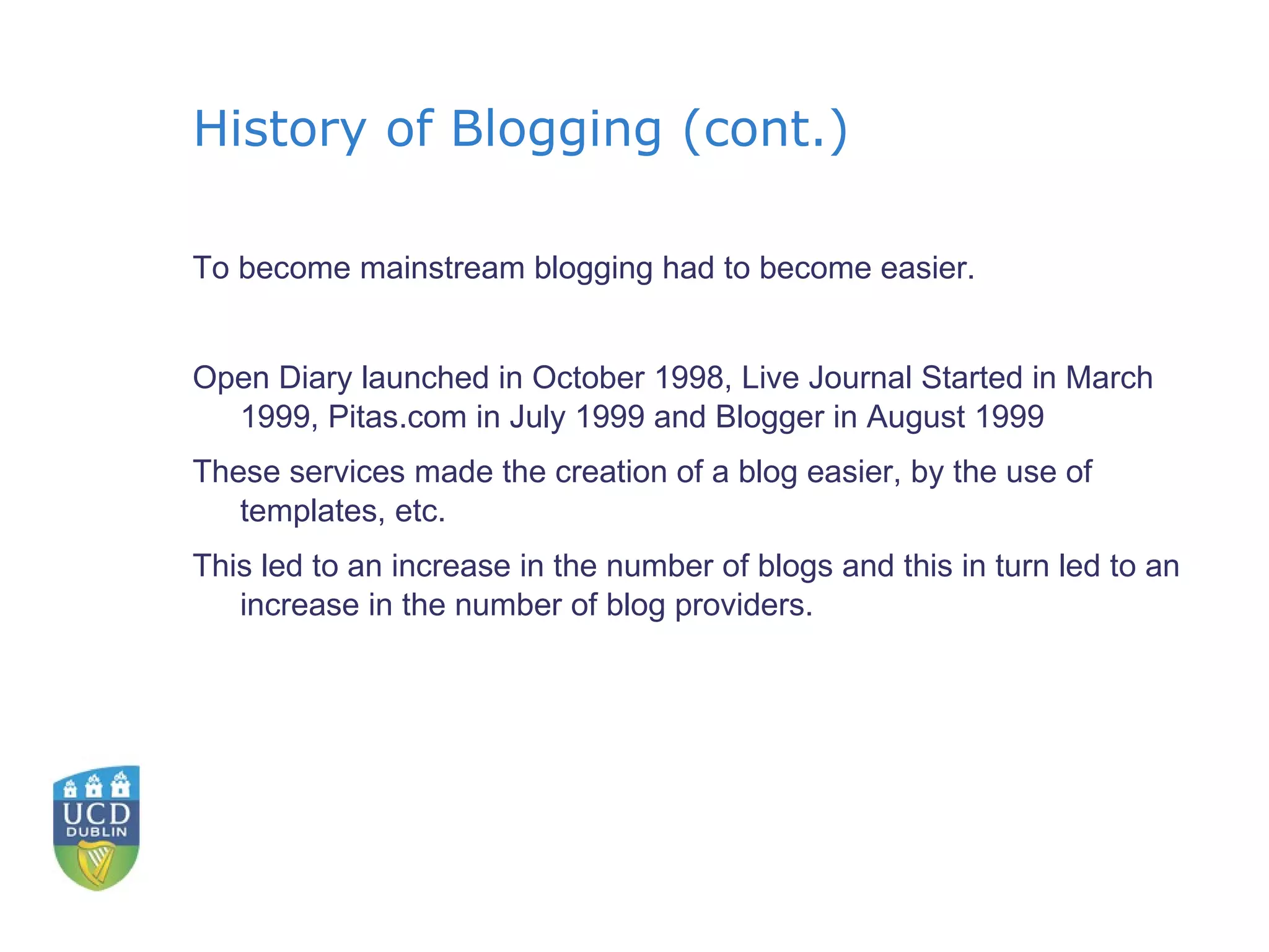 History of Blogging (cont.) To become mainstream blogging had to become easier. Open Diary launched in October 1998, Live Journal Started in March 1999, Pitas.com in July 1999 and Blogger in August 1999 These services made the creation of a blog easier, by the use of templates, etc. This led to an increase in the number of blogs and this in turn led to an increase in the number of blog providers. 