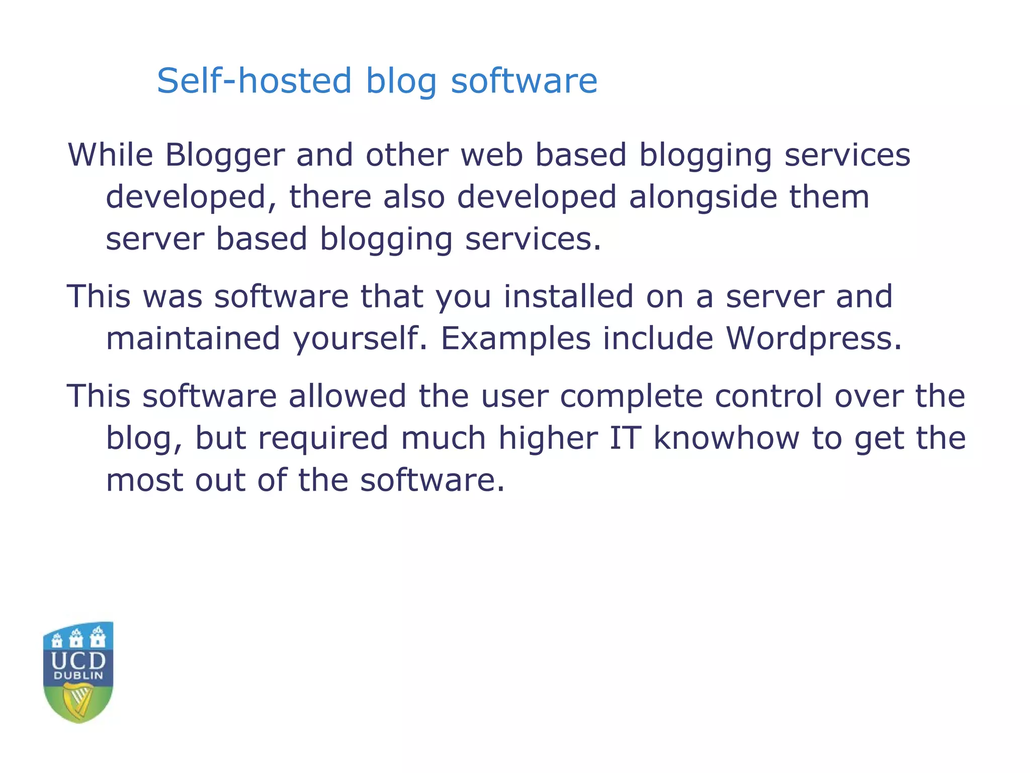 Self-hosted blog software While Blogger and other web based blogging services developed, there also developed alongside them server based blogging services. This was software that you installed on a server and maintained yourself. Examples include Wordpress. This software allowed the user complete control over the blog, but required much higher IT knowhow to get the most out of the software. 