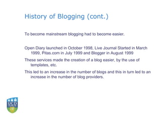 History of Blogging (cont.) To become mainstream blogging had to become easier. Open Diary launched in October 1998, Live Journal Started in March 1999, Pitas.com in July 1999 and Blogger in August 1999 These services made the creation of a blog easier, by the use of templates, etc. This led to an increase in the number of blogs and this in turn led to an increase in the number of blog providers. 