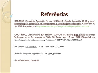 ReferênciasReferências
-BARBOSA, Conceição Aparecida Pereira; SERRANO, Cláudia Aparecida. O blog como
ferramenta para construção do conhecimento e aprendizagem colaborativa. Acesso em: 12
out. 2009. Disponível em: http://www.abed.org.br/congresso2005/por/pdf/011tcc3.pdf
-COUTINHO, Clara Pereira; BOTTENTUIT JUNIOR, João Batista. Blog e Wiki: os Futuros
Professores e as Ferramentas da Web 2.0. Acesso em: 17 out. 2009. Disponível em:
https://repositorium.sdum.uminho.pt/bitstream/1822/7358/1/Com%20SIIE.pdf
LEVY, Pierre. Cibercultura. 2. ed. São Paulo: Ed. 34, 2000.
- http://pt.wikipedia.org/wiki/P%C3%A1gina_principal
- http://fazerblogs.com/criar/
 