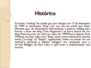 HistóricoHistórico
O termo "weblog" foi criado por Jorn Barger em 17 de dezembro
de 1997. A abreviação "blog", por sua vez, foi criada por Peter
Merholz, que, de brincadeira, desmembrou a palavra weblog para
formar a frase we blog ("nós blogamos") na barra lateral de seu
blog Peterme.com, em abril ou maio de 1999.Pouco depois, Evan
Williams do Pyra Labs usou "blog" tanto como substantivo quanto
verbo ("to blog" ou "blogar", significando "editar ou postar em um
weblog"), aplicando a palavra "blogger" em conjunção com o
serviço Blogger, da Pyra Labs, o que levou à popularização dos
termos.
 