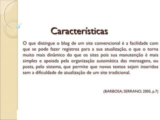 CaracterísticasCaracterísticas
O que distingue o blog de um site convencional é a facilidade com
que se pode fazer registros para a sua atualização, o que o torna
muito mais dinâmico do que os sites pois sua manutenção é mais
simples e apoiada pela organização automática das mensagens, ou
posts, pelo sistema, que permite que novos textos sejam inseridos
sem a dificuldade de atualização de um site tradicional.
(BARBOSA; SERRANO, 2005, p.7)
 