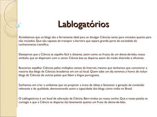 LablogatóriosLablogatórios
Acreditamos que os blogs são a ferramenta ideal para se divulgar Ciências tanto para iniciados quanto para
não iniciados. Que são capazes de transpor a barreira que separa grande parte da sociedade do
conhecimento científico.
Desejamos que a Ciência se espalhe fácil e distante, assim como os frutos de um dente-de-leão, nosso
símbolo, que se dispersam com o vento. Ciência boa se dispersa assim: de modo divertido e eficiente.
Buscamos espalhar Ciências pelos múltiplos cantos da Internet, mesmo que tenhamos que concentrar a
maioria dos blogs de Ciências brasileiros em um só local. Quem sabe um dia teremos a honra de incluir
blogs de Ciências de outros países que falam a língua portuguesa.
Sonhamos em criar o ambiente que vai propiciar a troca de idéias e favorecer a geração de conteúdo
relevante e de qualidade, demonstrando assim a capacidade dos blogs como mídia no Brasil.
O Lablogatórios é um local de adoração da Ciência. Bem-vindos ao nosso sonho. Que a nossa paixão te
contagie e que a Ciência se disperse tão levemente quanto um fruto de dente-de-leão.
 