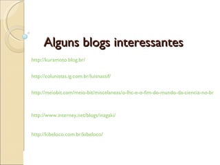 Alguns blogs interessantes http://kuramoto.blog.br/   http://colunistas.ig.com.br/luisnassif/   http://meiobit.com/meio-bit/miscelaneas/o-lhc-e-o-fim-do-mundo-da-ciencia-no-brasil   http://www.interney.net/blogs/inagaki/   http://kibeloco.com.br/kibeloco/   