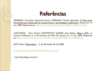 Referências BARBOSA, Conceição Aparecida Pereira; SERRANO, Cláudia Aparecida.  O blog como ferramenta para construção do conhecimento e aprendizagem colaborativa . Acesso em: 12 out. 2009. Disponível em:  http://www.abed.org.br/congresso2005/por/pdf/011tcc3.pdf   COUTINHO,  Clara Pereira; BOTTENTUIT JUNIOR, João Batista.  Blog e Wiki : os Futuros Professores e as Ferramentas da Web 2.0. Acesso em: 17 out. 2009. Disponível em:  https://repositorium.sdum.uminho.pt/bitstream/1822/7358/1/Com%20SIIE.pdf   LEVY, Pierre.  Cibercultura .  2. ed. São Paulo: Ed. 34, 2000. -  http://pt.wikipedia.org/wiki/P%C3%A1gina_principal   http://fazerblogs.com/criar/  