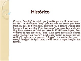 Histórico O termo "weblog" foi criado por Jorn Barger em 17 de dezembro de 1997. A abreviação "blog", por sua vez, foi criada por Peter Merholz, que, de brincadeira, desmembrou a palavra weblog para formar a frase we blog ("nós blogamos") na barra lateral de seu blog Peterme.com, em abril ou maio de 1999.Pouco depois, Evan Williams do Pyra Labs usou "blog" tanto como substantivo quanto verbo ("to blog" ou "blogar", significando "editar ou postar em um weblog"), aplicando a palavra "blogger" em conjunção com o serviço Blogger, da Pyra Labs, o que levou à popularização dos termos. 