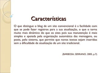 Características O que distingue o blog de um site convencional é a facilidade com que se pode fazer registros para a sua atualização, o que o torna muito mais dinâmico do que os sites pois sua manutenção é mais simples e apoiada pela organização automática das mensagens, ou posts, pelo sistema, que permite que novos textos sejam inseridos sem a dificuldade de atualização de um site tradicional. (BARBOSA; SERRANO, 2005, p.7) 