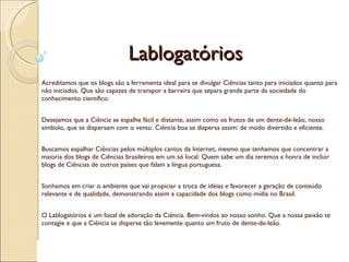 Lablogatórios Acreditamos que os blogs são a ferramenta ideal para se divulgar Ciências tanto para iniciados quanto para não iniciados. Que são capazes de transpor a barreira que separa grande parte da sociedade do conhecimento científico. Desejamos que a Ciência se espalhe fácil e distante, assim como os frutos de um dente-de-leão, nosso símbolo, que se dispersam com o vento. Ciência boa se dispersa assim: de modo divertido e eficiente. Buscamos espalhar Ciências pelos múltiplos cantos da Internet, mesmo que tenhamos que concentrar a maioria dos blogs de Ciências brasileiros em um só local. Quem sabe um dia teremos a honra de incluir blogs de Ciências de outros países que falam a língua portuguesa. Sonhamos em criar o ambiente que vai propiciar a troca de idéias e favorecer a geração de conteúdo relevante e de qualidade, demonstrando assim a capacidade dos blogs como mídia no Brasil. O Lablogatórios é um local de adoração da Ciência. Bem-vindos ao nosso sonho. Que a nossa paixão te contagie e que a Ciência se disperse tão levemente quanto um fruto de dente-de-leão. 