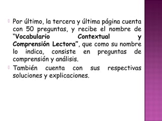  Por último, la tercera y última página cuenta
con 50 preguntas, y recibe el nombre de
“Vocabulario Contextual y
Comprensión Lectora”, que como su nombre
lo indica, consiste en preguntas de
comprensión y análisis.
 También cuenta con sus respectivas
soluciones y explicaciones.
 