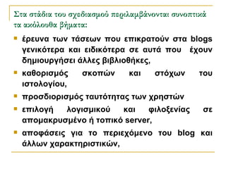 Στα στάδια του σχεδιασμού περιλαμβάνονται συνοπτικά τα ακόλουθα βήματα: έρευνα των τάσεων που επικρατούν στα blogs γενικότερα και ειδικότερα σε αυτά που  έχουν δημιουργήσει άλλες βιβλιοθήκες, καθορισμός σκοπών και στόχων του ιστολογίου,  προσδιορισμός ταυτότητας των χρηστών  επιλογή λογισμικού και φιλοξενίας σε απομακρυσμένο ή τοπικό server, αποφάσεις για το περιεχόμενο του blog και άλλων χαρακτηριστικών, 