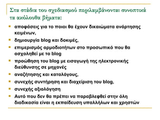 Στα στάδια του σχεδιασμού περιλαμβάνονται συνοπτικά τα ακόλουθα βήματα: αποφάσεις για το ποιοι θα έχουν δικαιώματα ανάρτησης κειμένων, δημιουργία blog και δοκιμές, επιμερισμός αρμοδιοτήτων στο προσωπικό που θα ασχοληθεί με το blog προώθηση του blog με εισαγωγή της ηλεκτρονικής διεύθυνσης σε μηχανές αναζήτησης και καταλόγους, συνεχής συντήρηση και διαχείριση του blog, συνεχής αξιολόγηση  Αυτό που δεν θα πρέπει να παραβλεφθεί στην όλη διαδικασία είναι η εκπαίδευση υπαλλήλων και χρηστών  