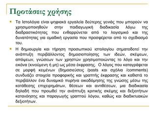 Προτάσεις χρήσης Τα Ιστολόγια είναι   ψηφιακά εργαλεία δεύτερης γενιάς που μπορούν να χρησιμοποιηθούν στην παιδαγωγική διαδικασία λόγω της διαδραστικότητας που ενθαρρύνεται από το λογισμικό και της δυνατότητας για ομαδική εργασία που προσφέρεται από το σχεδιασμό του. Η δημιουργία και τήρηση προσωπικού ιστολογίου σηματοδοτεί την ανάπτυξη περιβάλλοντος δημοσιοποίησης των ιδεών, σκέψεων, απόψεων, γνώσεων των χρηστών χρησιμοποιώντας το λόγο και την εικόνα (κινούμενη ή μη) ως μέσα έκφρασης.    Ο λόγος που καταγράφεται σε μορφή κειμένων (δημοσιεύσεις / posts  και σχόλια / comments ) συνδυάζει στοιχεία προφορικής και γραπτής έκφρασης και καθιστά το περιβάλλον ένα δυναμικό πυρήνα οικοδόμησης της γνώσης μέσω της κατάθεσης επιχειρημάτων, θέσεων και αντιθέσεων, μια διαδικασία δηλαδή που προωθεί την ανάπτυξη κριτικής σκέψης και δεξιοτήτων κατανόησης και παραγωγής γραπτού λόγου, καθώς και διαδικτυακών δεξιοτήτων. 