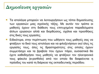 Δημοσίευση εργασιών Τα ιστολόγια μπορούν να λειτουργήσουν ως τόποι δημοσίευσης των εργασιών μιας σχολικής τάξης. Με αυτόν τον τρόπο οι μαθητές έχουν στη διάθεση τους επιτυχημένα παραδείγματα άλλων εργασιών αλλά και διορθώσεις, σχόλια και προσθήκες στις δικές τους εργασίες. Ειδικότερα, στην περίπτωση που ωθήσετε τους μαθητές σας να φτιάξουν το δικό τους ιστολόγιο και να φιλοξενήσουν εκεί όλες τις εργασίες τους, όλες τις δραστηριότητες στις οποίες έχουν συμμετάσχει και τα βραβεία που έχουν πάρει, ουσιαστικά θα έχετε καθοδηγήσει τους μαθητές να φτιάξουν τον ηλεκτρονικό τους φάκελο (e-portfolio) από τον οποίο θα διαφαίνεται η πρόοδος του κατά τη διάρκεια της εκπαιδευτικής περιόδου. 