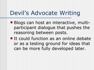 Devil’s Advocate Writing Blogs can host an interactive, multi-participant dialogue that pushes the reasoning between posts. It could function as an online debate or as a testing ground for ideas that can be more fully developed later. 