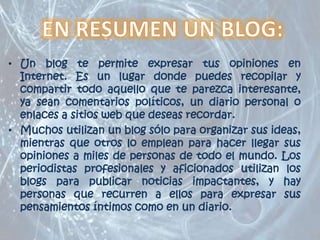 EN RESUMEN UN BLOG:Un blog te permite expresar tus opiniones en Internet. Es un lugar donde puedes recopilar y compartir todo aquello que te parezca interesante, ya sean comentarios políticos, un diario personal o enlaces a sitios web que deseas recordar.Muchos utilizan un blog sólo para organizar sus ideas, mientras que otros lo emplean para hacer llegar sus opiniones a miles de personas de todo el mundo. Los periodistas profesionales y aficionados utilizan los blogs para publicar noticias impactantes, y hay personas que recurren a ellos para expresar sus pensamientos íntimos como en un diario.