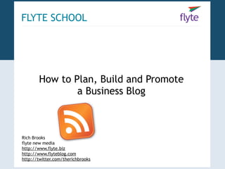FLYTE SCHOOL




       How to Plan, Build and Promote
               a Business Blog



Rich Brooks
flyte new media
http://www.flyte.biz
http://www.flyteblog.com
http://twitter.com/therichbrooks
 