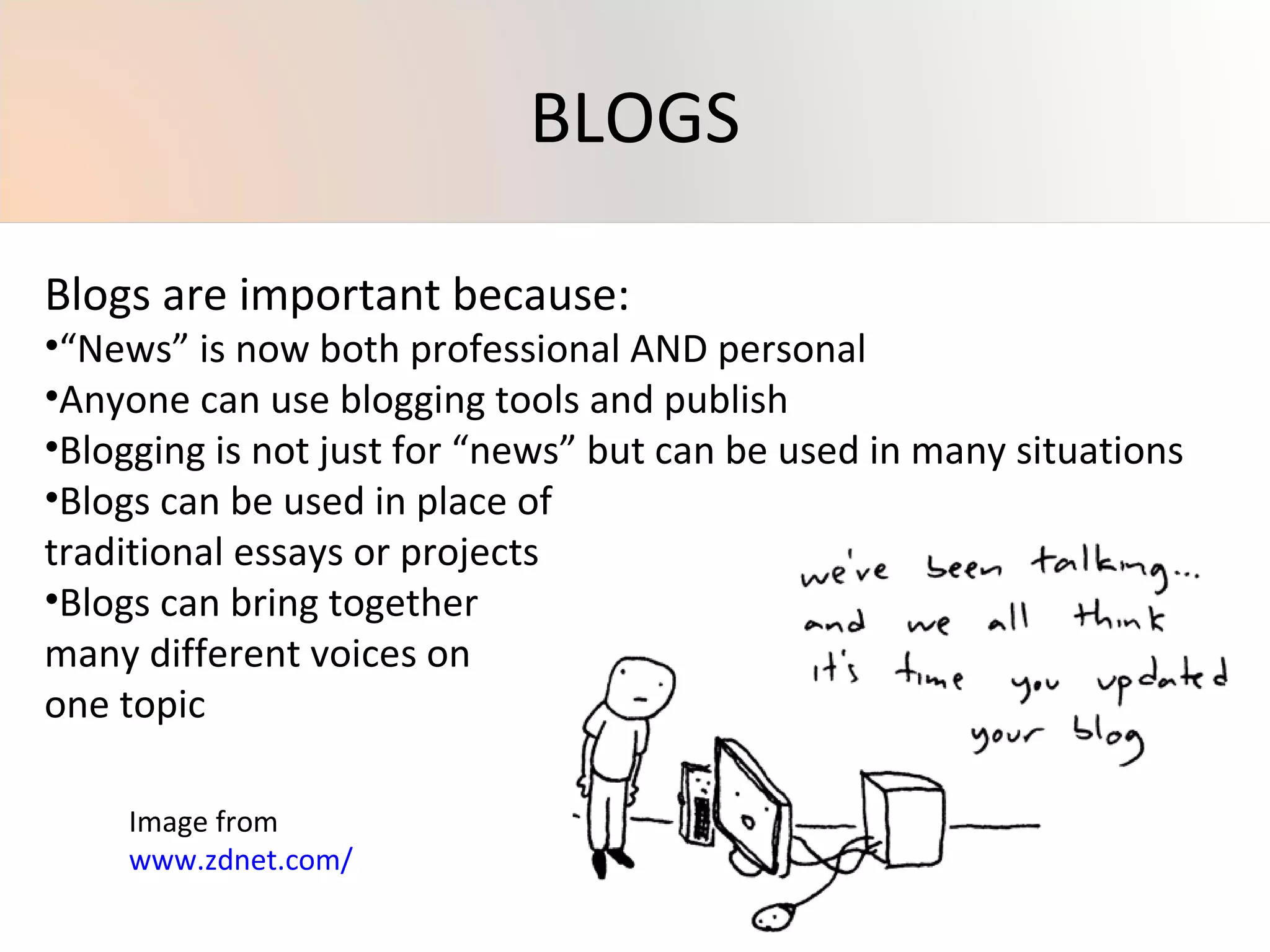 Blogs are important because: “ News” is now both professional AND personal Anyone can use blogging tools and publish Blogging is not just for “news” but can be used in many situations Blogs can be used in place of  traditional essays or projects Blogs can bring together many different voices on one topic Image from  www.zdnet.com/   BLOGS 