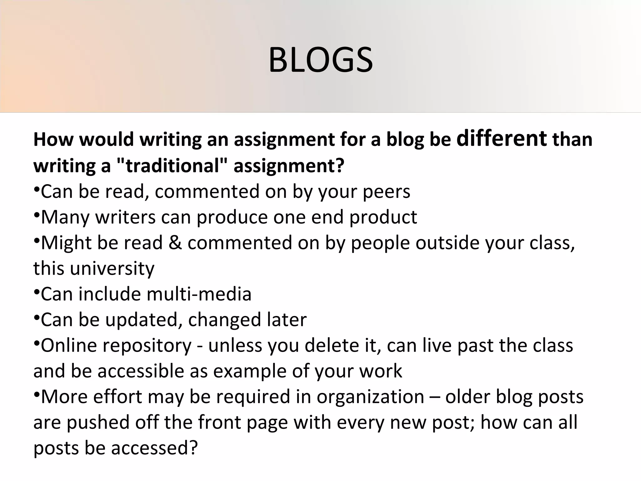 How would writing an assignment for a blog be  different  than writing a "traditional" assignment? Can be read, commented on by your peers Many writers can produce one end product Might be read & commented on by people outside your class, this university Can include multi-media Can be updated, changed later Online repository - unless you delete it, can live past the class and be accessible as example of your work More effort may be required in organization – older blog posts are pushed off the front page with every new post; how can all posts be accessed? BLOGS 