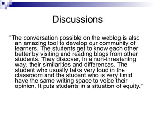Discussions "The conversation possible on the weblog is also an amazing tool to develop our community of learners. The students get to know each other better by visiting and reading blogs from other students. They discover, in a non-threatening way, their similarities and differences. The student who usually talks very loud in the classroom and the student who is very timid have the same writing space to voice their opinion. It puts students in a situation of equity."  