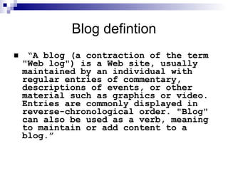 Blog defintion “ A blog (a contraction of the term "Web log") is a Web site, usually maintained by an individual with regular entries of commentary, descriptions of events, or other material such as graphics or video. Entries are commonly displayed in reverse-chronological order. "Blog" can also be used as a verb, meaning to maintain or add content to a blog.” 