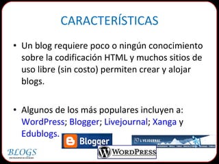CARACTERÍSTICAS Un blog requiere poco o ningún conocimiento sobre la codificación HTML y muchos sitios de uso libre (sin costo) permiten crear y alojar blogs. Algunos de los más populares incluyen a:  WordPress ;  Blogger ;  Livejournal ;  Xanga  y Edublogs. 
