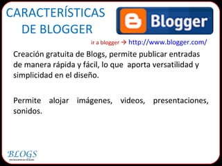 CARACTERÍSTICAS  DE BLOGGER ir a blogger     http://www.blogger.com/   Creación gratuita de Blogs, permite publicar entradas de manera rápida y fácil, lo que  aporta versatilidad y simplicidad en el diseño.  Permite alojar imágenes, videos, presentaciones, sonidos.  
