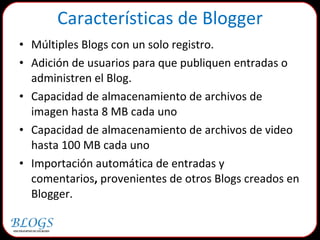 Características de Blogger Múltiples Blogs con un solo registro. Adición de usuarios para que publiquen entradas o administren el Blog. Capacidad de almacenamiento de archivos de imagen hasta 8 MB cada uno Capacidad de almacenamiento de archivos de video hasta 100 MB cada uno Importación automática de entradas y comentarios ,  provenientes de otros Blogs creados en Blogger. 