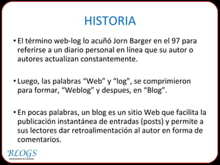 HISTORIA El término web-log lo acuñó Jorn Barger en el 97 para referirse a un diario personal en línea que su autor o autores actualizan constantemente. Luego, las palabras “Web” y “log”, se comprimieron para formar, “Weblog” y despues, en “Blog”.  En pocas palabras, un blog es un sitio Web que facilita la publicación instantánea de entradas (posts) y permite a sus lectores dar retroalimentación al autor en forma de comentarios. 