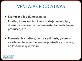 VENTAJAS EDUCATIVAS Estimular a los alumnos para: Escribir, intercambiar  ideas, trabajar en equipo, diseñar, visualizar de manera instantánea de lo que producen, etc.  Fomenta  la escritura, lectura y síntesis, ya que al escribir en Internet deben ser puntuales y precisos, en los temas que tratan. 