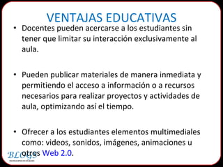 Docentes pueden acercarse a los estudiantes sin tener que limitar su interacción exclusivamente al aula. Pueden publicar materiales de manera inmediata y permitiendo el acceso a información o a recursos necesarios para realizar proyectos y actividades de aula, optimizando así el tiempo.  Ofrecer a los estudiantes elementos multimediales como: videos, sonidos, imágenes, animaciones u otros  Web 2.0 .  VENTAJAS EDUCATIVAS 