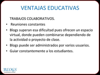 TRABAJOS COLABORATIVOS. Reuniones constantes Blogs superan esa dificultad pues ofrecen un espacio virtual, donde pueden combinarse dependiendo de la actividad o proyecto de clase. Blogs puede ser administrados por varios usuarios. Guiar constantemente a los estudiantes.  VENTAJAS EDUCATIVAS 