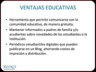 Herramienta que permite comunicarse con la comunidad educativa, de manera gratuita.  Mantener informados a padres de familia y/o acudientes sobre novedades de los estudiantes o la institución.  Periódicos estudiantiles digitales que pueden publicarse en un Blog, ahorrando costos de impresión y distribución. VENTAJAS EDUCATIVAS 