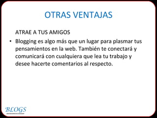 OTRAS VENTAJAS ATRAE A TUS AMIGOS Blogging es algo más que un lugar para plasmar tus pensamientos en la web. También te conectará y comunicará con cualquiera que lea tu trabajo y desee hacerte comentarios al respecto. 