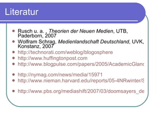 Literatur Rusch u. a. ,  Theorien der Neuen Medien , UTB, Paderborn, 2007 Wolfram Schrag,  Medienlandschaft Deutschland , UVK, Konstanz, 2007 http://technorati.com/weblog/blogosphere http://www.huffingtonpost.com http://www.blogpulse.com/papers/2005/AcademicGlanceBlogWWW.pdf   http://nymag.com/news/media/15971 http://www.nieman.harvard.edu/reports/05-4NRwinter/Skoler-NRW05.pdf   http://www.pbs.org/mediashift/2007/03/doomsayers_debunkedserious_jou.html 