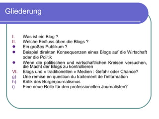 Gliederung Was ist ein Blog ? Welche Einfluss üben die Blogs ? Ein gro ßes Publikum  ? Beispiel direkten Konsequenzen eines Blogs auf die Wirtschaft oder die Politik   Wenn die politischen und wirtschaftlichen Kreisen versuchen, die Macht der Blogs zu kontrollieren Blogs und « traditionellen » Medien : Gefahr oder Chance?  Une remise en question du traitement de l’information Kritik des Bürgerjournalismus Eine neue Rolle für den professionellen Journalisten?  