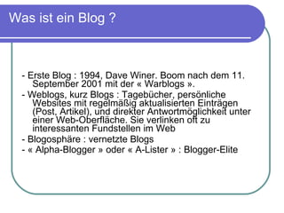 Was ist ein Blog ? - Erste Blog : 1994, Dave Winer. Boom nach dem 11. September 2001 mit der « Warblogs ». - Weblogs, kurz Blogs : Tagebücher, persönliche Websites mit regelmäßig aktualisierten Einträgen (Post, Artikel), und direkter Antwortmöglichkeit unter einer Web-Oberfläche. Sie verlinken oft zu interessanten Fundstellen im Web - Blogosphäre : vernetzte Blogs - « Alpha-Blogger » oder « A-Lister » : Blogger-Elite   