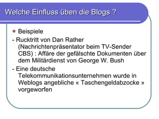 Welche Einfluss üben die Blogs ? Beispiele - Rucktritt von Dan Rather (Nachrichtenpräsentator beim TV-Sender CBS) : Affäre der gefälschte Dokumenten über dem Militärdienst von George W. Bush - Eine deutsche Telekommunikationsunternehmen wurde in Weblogs angebliche « Taschengeldabzocke » vorgeworfen 