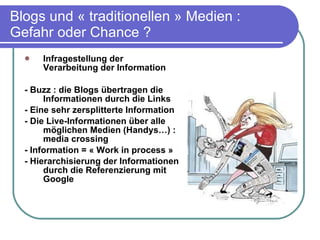 Blogs und « traditionellen » Medien : Gefahr oder Chance ? Infragestellung der Verarbeitung der Information - Buzz : die Blogs übertragen die Informationen durch die Links - Eine sehr zersplitterte Information - Die Live-Informationen über alle möglichen Medien (Handys…) : media crossing - Information = « Work in process » - Hierarchisierung der Informationen durch die Referenzierung mit Google 